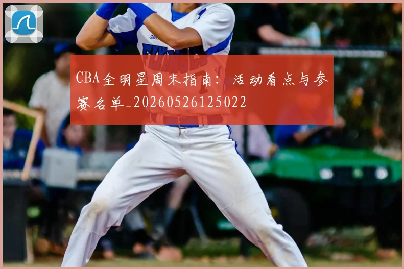 CBA全明星周末指南:活动看点与参赛名单_20260526125022