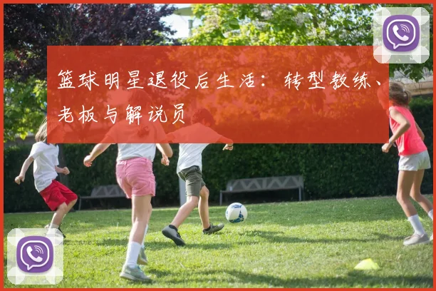 篮球明星退役后生活：转型教练、老板与解说员