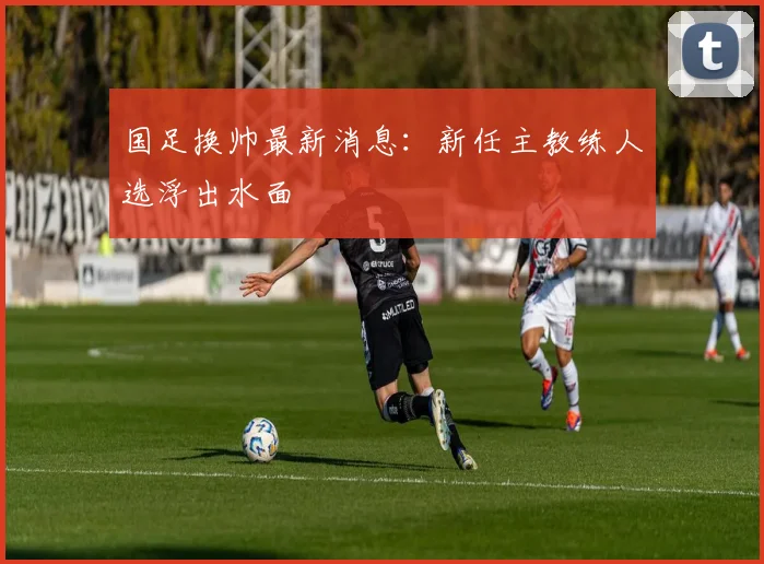 国足换帅最新消息：新任主教练人选浮出水面