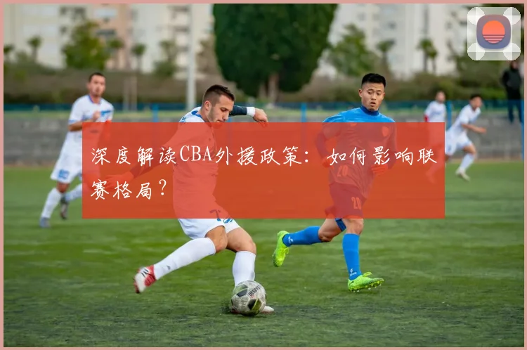 深度解读CBA外援政策：如何影响联赛格局？