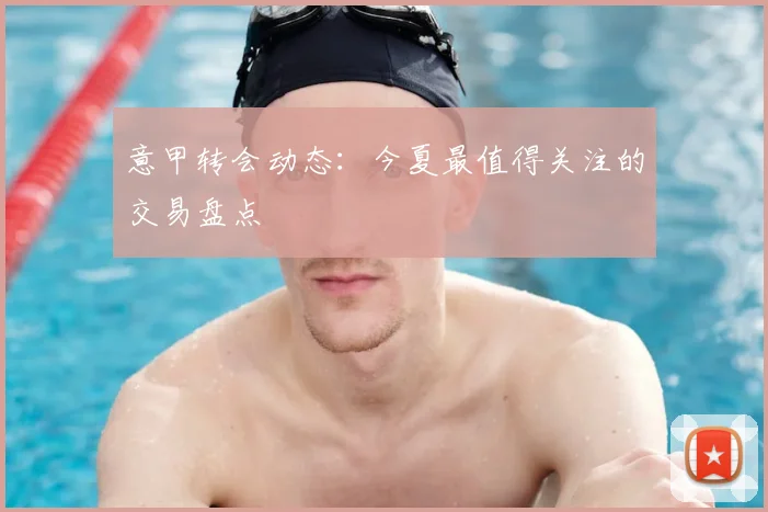 意甲转会动态：今夏最值得关注的交易盘点