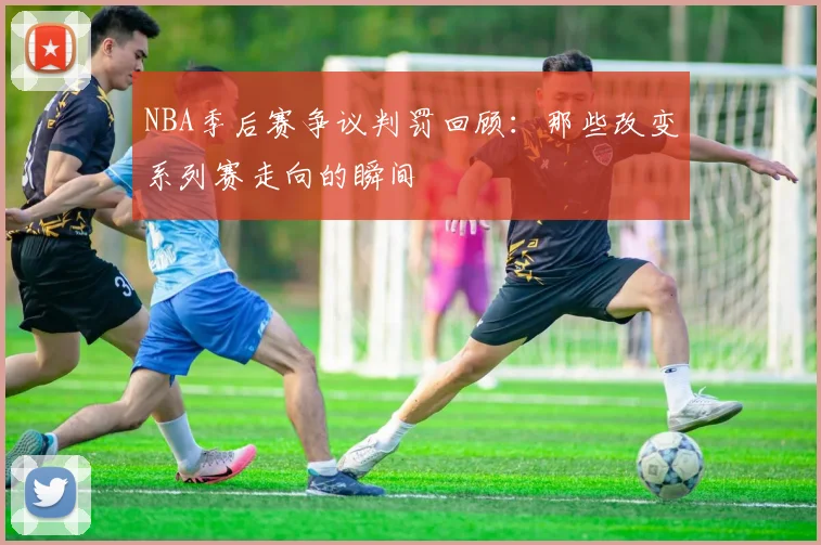 NBA季后赛争议判罚回顾：那些改变系列赛走向的瞬间