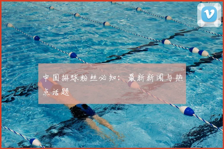 中国排球粉丝必知：最新新闻与热点话题