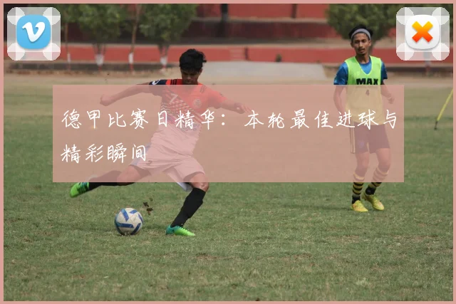 德甲比赛日精华：本轮最佳进球与精彩瞬间