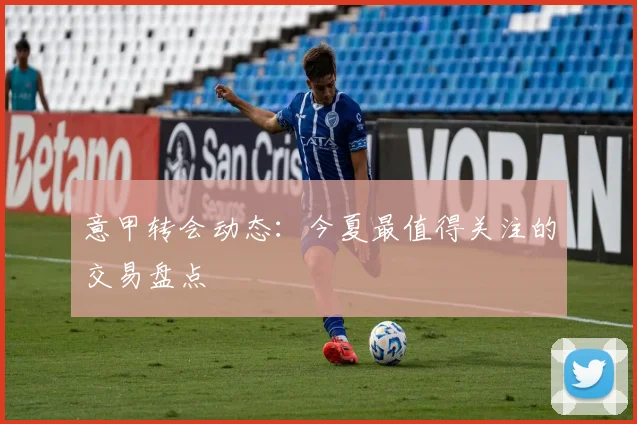 意甲转会动态：今夏最值得关注的交易盘点